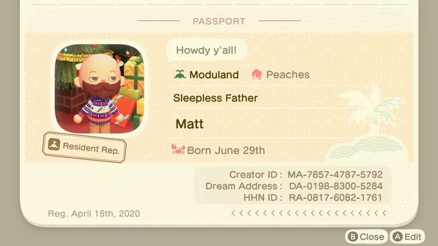 Animal Crossing: New Horizons screenshot of the passport screen. On the left is an image of a sleepy Resident Rep (bald, bearded light skinned human wearing an Aldi themed ugly Christmas sweater in front of a Christmas tree and pile of presents). Details listed in text on the right include - catch phrase of "Howdy y'all!" Island name: Moduland. Starter Fruit: Peaches. Title of "Sleepless Father."
Name: Matt
A picture of a crab is next to the words "Born June 29th"

In a smaller box below it reads:
Creator ID: MA-7857-4787-5792
Dream Address: DA-0198-8300-5284
HHN ID: RA-0817-6082-1761

In the lower left hand corner, it reads, "Reg. April 15th, 2020."