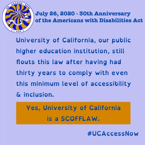 Colors of the graphic are blue & gold tones, the colors of University of California. In the upper left-hand corner is the logo for UC Access Now, a parody of the UC circular seal. Around the outer scroll the text reads "UC Access Now" and at the bottom it says "> ADA". Inside is a blue star with wavy blue and gold rays. Below the star floats an inner scroll that says "Let There Be Access".

"July 26, 2020 - 30th Anniversary of the Americans with Disabilities Act"

"University of California, our public higher education institution, still flouts this law after having had thirty years to comply with even this minimum level of accessibility & inclusion."

"Yes, University of California is a SCOFFLAW." #UCAccessNow