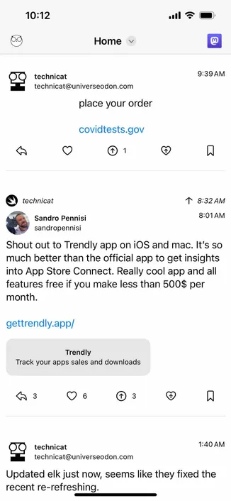 screenshot of home feed with a mastodon icon at top right 

Detected text:

10:12Hometechnicattechnicat@universeodon.complace your ordercovidtests.gov19:39 AMtechnicat1 8:32 AMSandro Pennisisandropennisi8:01 AMShout out to Trendly app on iOS and mac. It's somuch better than the official app to get insightsinto App Store Connect. Really cool app and allfeatures free if you make less than 500$ permonth.gettrendly.app/TrendlyTrack your apps sales and downloads600technicattechnicat@universeodon.com1:40 AMUpdated elk just now, seems like they fixed therecent re-refreshing.