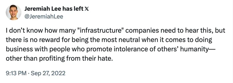 Screenshot of tweet. I don’t know how many "infrastructure" companies need to hear this, but there is no reward for being the most neutral when it comes to doing business with people who promote intolerance of others’ humanity—other than profiting from their hate. Username @JeremiahLee. 9:13 PM. Sep 27, 2022

Username Jeremiah Lee. 