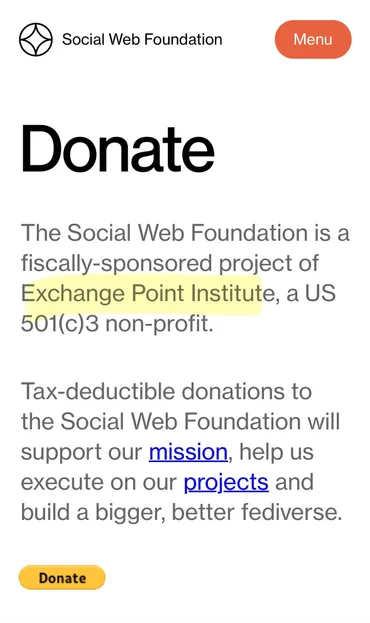 The Social Web Foundation is a fiscally-sponsored project of Exchange Point Institute, a US
501(c)3 non-profit.
Tax-deductible donations to the Social Web Foundation will support our mission, help us execute on our projects and build a bigger, better fediverse.