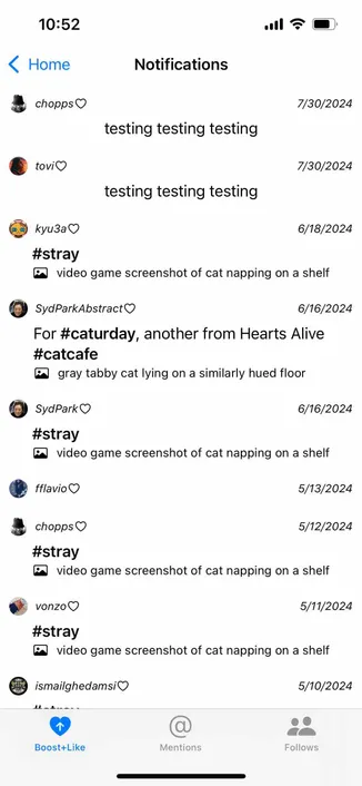 screenshot of a notification view with three tabs for different types of notifications 

Detected text:

10:52< Homechopps ONotifications7/30/2024testing testing testingtovio7/30/2024testing testing testing(0.9)kyu3a0#stray6/18/2024video game screenshot of cat napping on a shelfSydParkAbstractOFor #caturday, another from Hearts Alive#catcafe@ gray tabby cat lying on a similarly hued floor6/16/2024SydPark O#stray6/16/2024@ video game screenshot of cat napping on a shelffflavio O5/13/2024chopps V#stray5/12/2024video game screenshot of cat napping on a shelfvonzoO5/11/2024#strayvideo game screenshot of cat napping on a shelfismailghedamsiO5/10/2024Boost+LikeMentionsFollows