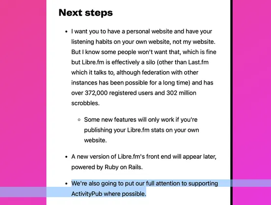 Screenshot from the linked article reading:

"Next steps

• I [Matt Lee] want you to have a personal website and have your listening habits on your own website, not my website. But I know some people won't want that, which is fine but Libre.fm is effectively a silo (other than Last.fm which it talks to, although federation with other instances has been possible for a long time) and has over 372,000 registered users and 302 million scrobbles.

• Some new features will only work if you're publishing your Libre.fm stats on your own website.

• A new version of Libre.fm's front end will appear later, powered by Ruby on Rails.

• [highlighted] We're also going to put our full attention to supporting ActivityPub where possible. [end highlight]"

