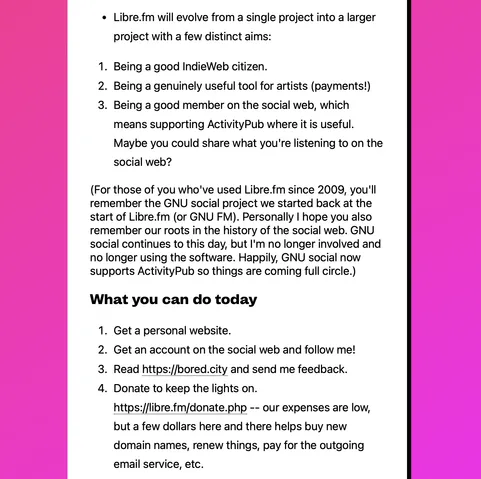 Continued screenshot from the linked website, reading:

"• Libre.fm will evolve from a single project into a larger project with a few distinct aims:

1. Being a good IndieWeb citizen.
2. Being a genuinely useful tool for artists (payments!)
3. Being a good member on the social web, which means supporting ActivityPub where it is useful. Maybe you could share what you're listening to on the social web?

(For those of you who've used Libre.fm since 2009, you'll remember the GNU social project we started back at the start of Libre.fm (or GNU FM). Personally I hope you also remember our roots in the history of the social web. GNU social continues to this day, but I'm no longer involved and no longer using the software. Happily, GNU social now supports ActivityPub so things are coming full circle.)

What you can do today

1. Get a personal website.
2. Get an account on the social web and follow me!
3. Read https://bored.city and send me feedback.
4. Donate to keep the lights on. https://libre.fm/donate.php -- our expenses are low, but a few dollars here and there helps buy new domain names, renew things, pay for the outgoing email service, etc."