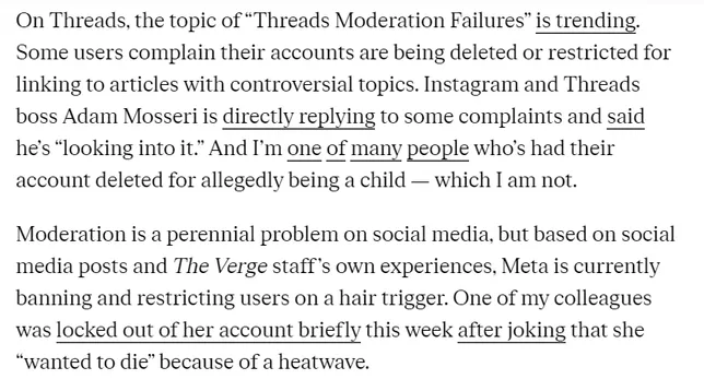 On Threads, the topic of “Threads Moderation Failures” is trending. Some users complain their accounts are being deleted or restricted for linking to articles with controversial topics. Instagram and Threads boss Adam Mosseri is directly replying to some complaints and said he’s “looking into it.” And I'm one of many people who's had their account deleted for allegedly being a child — which [ am not. Moderation is a perennial problem on social media, but based on social media posts and The Verge staff’s own experiences, Meta is currently banning and restricting users on a hair trigger. One of my colleagues was locked out of her account briefly this week after joking that she “wanted to die” because of a heatwave. 