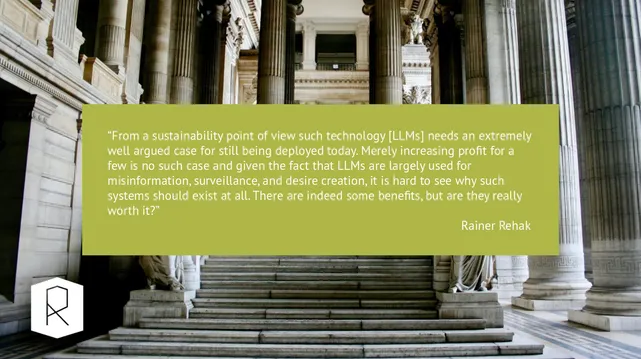 “From a sustainability point of view such technology [LLMs] needs an extremely well argued case for still being deployed today. Merely increasing profit for a few is no such case and given the fact that LLMs are largely used for misinformation, surveillance, and desire creation, it is hard to see why such systems should exist at all. There are indeed some benefits, but are they really worth it?”