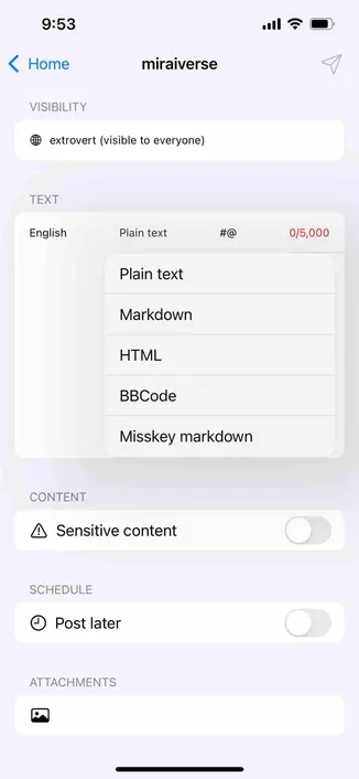 screaming of a post composer showing a content type menu

Detected text:

9:53‹ HomemiraiverseVISIBILITYextrovert (visible to everyone)TEXTEnglishPlain text#@Plain textMarkdownHTMLBBCodeMisskey markdown0/5,000CONTENT• Sensitive contentSCHEDULE• Post laterATTACHMENTS