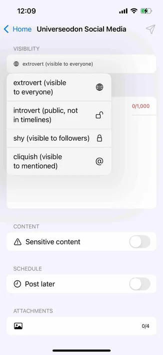 screenshot of a post composer with a post visibility menu 

Detected text:

12:09• Home Universeodon Social MediaVISIBILITYextrovert (visible to everyone)extrovert (visibleto everyone)introvert (public, notin timelines)shy (visible to followers)cliquish (visibleto mentioned)0/1,000CONTENT• Sensitive contentSCHEDULE• Post laterATTACHMENTS0/4