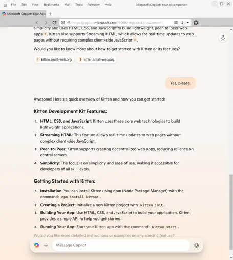 Screenshot of Microsoft Copilot chat:

…simplicity and uses HTML, CSS, and JavaScript to build lightweight, peer-to-peer web apps1
. Kitten also supports Streaming HTML, which allows for real-time updates to web pages without requiring complex client-side JavaScript2
.

Would you like to know more about how to get started with Kitten or its features?


1
kitten.small-web.org

2
kitten.small-web.org



You
Yes, please.
Copilot
Awesome! Here's a quick overview of Kitten and how you can get started:

Kitten Development Kit Features:
HTML, CSS, and JavaScript: Kitten uses these core web technologies to build lightweight applications.

Streaming HTML: This feature allows real-time updates to web pages without complex client-side JavaScript.

Peer-to-Peer: Kitten supports creating decentralized web apps, reducing reliance on central servers.

Simplicity: The focus is on simplicity and ease of use, making it accessible for developers of all skill levels.

Getting Started with Kitten:
Installation: You can install Kitten using npm (Node Package Manager) with the command: npm install kitten.

Creating a Project: Initialize a new Kitten project with kitten init.

Building Your App: Use HTML, CSS, and JavaScript to build your application. Kitten provides a simple API to help you get started.

Running Your App: Start your Kitten app with the command: kitten start.

Would you like more detailed instructions or examples on any specific feature?