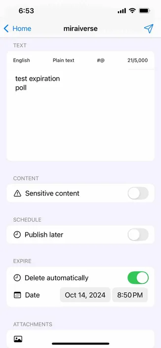 screenshot of a post composer with a switch labeled delete automatically and a date displayed below 

Detected text:

6:53< HomeTEXTEnglishtest expirationpollmiraiversePlain text#@21/5,000CONTENT• Sensitive contentSCHEDULE• Publish laterEXPIRE• Delete automaticallyDateOct 14, 20248:50 PMATTACHMENTS
