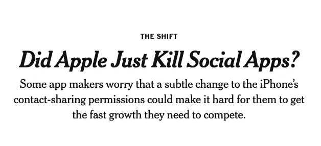 NYT Headline that reads: 

"Did Apple Just Kill Social Apps?
Some app makers worry that a subtle change to the iPhone's contact-sharing permissions could make it hard for them to get the fast growth they need to compete."