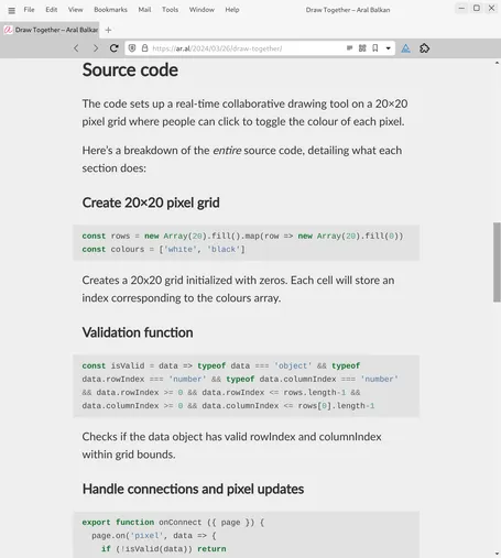 Screenshot of web page (detail, start of Source Code section) at URL https://ar.al/2024/03/26/draw-together/:

Source code
The code sets up a real-time collaborative drawing tool on a 20×20 pixel grid where people can click to toggle the colour of each pixel.

Here’s a breakdown of the entire source code, detailing what each section does:

Create 20×20 pixel grid
const rows = new Array(20).fill().map(row => new Array(20).fill(0))
const colours = ['white', 'black']
Creates a 20x20 grid initialized with zeros. Each cell will store an index corresponding to the colours array.

Validation function
const isValid = data => typeof data === 'object' && typeof data.rowIndex === 'number' && typeof data.columnIndex === 'number' && data.rowIndex >= 0 && data.rowIndex <= rows.length-1 && data.columnIndex >= 0 && data.columnIndex <= rows[0].length-1
Checks if the data object has valid rowIndex and columnIndex within grid bounds.

Handle connections and pixel updates
export function onConnect ({ page }) {
  page.on('pixel', data => {
    if (!isValid(data)) return