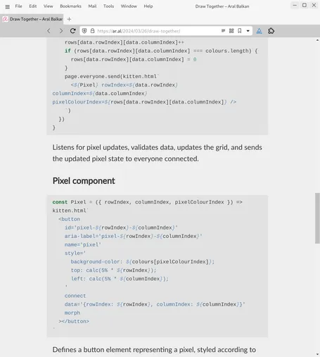 Screenshot of web page (detail, cont.):

rows[data.rowIndex][data.columnIndex]++
    if (rows[data.rowIndex][data.columnIndex] === colours.length) {
      rows[data.rowIndex][data.columnIndex] = 0
    }
    page.everyone.send(kitten.html`
      <${Pixel} rowIndex=${data.rowIndex} columnIndex=${data.columnIndex} pixelColourIndex=${rows[data.rowIndex][data.columnIndex]} />
    `)
  })
}
Listens for pixel updates, validates data, updates the grid, and sends the updated pixel state to everyone connected.

Pixel component
const Pixel = ({ rowIndex, columnIndex, pixelColourIndex }) => kitten.html`
  <button
    id='pixel-${rowIndex}-${columnIndex}'
    aria-label='pixel-${rowIndex}-${columnIndex}'
    name='pixel'
    style='
      background-color: ${colours[pixelColourIndex]};
      top: calc(5% * ${rowIndex});
      left: calc(5% * ${columnIndex});
    '
    connect
    data='{rowIndex: ${rowIndex}, columnIndex: ${columnIndex}}'
    morph
  ></button>
`
Defines a button element representing a pixel, styled according to