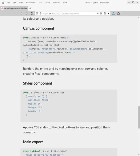 Screenshot of web page (detail, cont.):

its colour and position.

Canvas component
const Canvas = () => kitten.html`${
  rows.map((row, rowIndex) => row.map((pixelColourIndex, columnIndex) => kitten.html`
    <${Pixel} rowIndex=${rowIndex} columnIndex=${columnIndex} pixelColourIndex=${pixelColourIndex} />
  `))
}`
Renders the entire grid by mapping over each row and column, creating Pixel components.

Styles component
const Styles = () => kitten.css`
  [name='pixel'] {
    position: fixed;
    width: 5%;
    height: 5%;
    border: 0;
  }
`
Applies CSS styles to the pixel buttons to size and position them correctly.

Main export
export default () => kitten.html`
  <page title='Draw Together'>