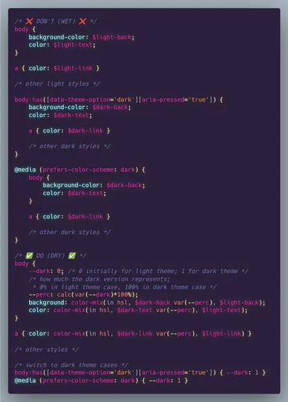 /* ✅ DO (DRY) ✅ */
body {
	--dark: 0; /* 0 initially for light theme; 1 for dark theme */
	/* how much the dark version represents;
	 * 0% in light theme case, 100% in dark theme case */
	--perc: calc(var(--dark)*100%);
	background: color-mix(in hsl, $dark-back var(--perc), $light-back);
	color: color-mix(in hsl, $dark-text var(--perc), $light-text);
}

a { color: color-mix(in hsl, $dark-link var(--perc), $light-link) }

/* other styles */

/* switch to dark theme cases */
body:has([data-theme-option='dark'][aria-pressed='true']) { --dark: 1 }
@media (prefers-color-scheme: dark) { --dark: 1 }