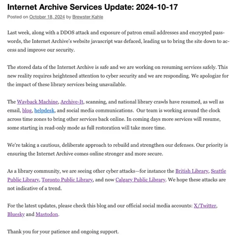 Last week, along with a DDOS attack and exposure of patron email addresses and encrypted passwords, the Internet Archive’s website javascript was defaced, leading us to bring the site down to access and improve our security. 

The stored data of the Internet Archive is safe and we are working on resuming services safely. This new reality requires heightened attention to cyber security and we are responding. We apologize for the impact of these library services being unavailable.

The Wayback Machine, Archive-It, scanning, and national library crawls have resumed, as well as email, blog, helpdesk, and social media communications.  Our team is working around the clock across time zones to bring other services back online. In coming days more services will resume, some starting in read-only mode as full restoration will take more time. 

We’re taking a cautious, deliberate approach to rebuild and strengthen our defenses. Our priority is ensuring the Internet Archive comes online stronger and more secure.

As a library community, we are seeing other cyber attacks—for instance the British Library, Seattle Public Library, Toronto Public Library, and now Calgary Public Library. We hope these attacks are not indicative of a trend.

For the latest updates, please check this blog and our official social media accounts: X/Twitter, Bluesky and Mastodon.

Thank you for your patience and ongoing support.