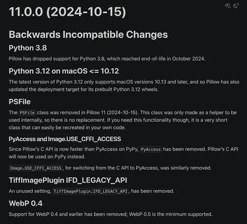 11.0.0 (2024-10-15)
Backwards Incompatible Changes
Python 3.8
Pillow has dropped support for Python 3.8, which reached end-of-life in October 2024.

Python 3.12 on macOS <= 10.12
The latest version of Python 3.12 only supports macOS versions 10.13 and later, and so Pillow has also updated the deployment target for its prebuilt Python 3.12 wheels.

PSFile
The PSFile class was removed in Pillow 11 (2024-10-15). This class was only made as a helper to be used internally, so there is no replacement. If you need this functionality though, it is a very short class that can easily be recreated in your own code.

PyAccess and Image.USE_CFFI_ACCESS
Since Pillow’s C API is now faster than PyAccess on PyPy, PyAccess has been removed. Pillow’s C API will now be used on PyPy instead.

Image.USE_CFFI_ACCESS, for switching from the C API to PyAccess, was similarly removed.

TiffImagePlugin IFD_LEGACY_API
An unused setting, TiffImagePlugin.IFD_LEGACY_API, has been removed.

WebP 0.4
Support for WebP 0.4 and earlier has been removed; WebP 0.5 is the minimum supported.