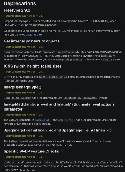 Deprecations
FreeType 2.9.0
Deprecated since version 11.0.0.

Support for FreeType 2.9.0 is deprecated and will be removed in Pillow 12.0.0 (2025-10-15), when FreeType 2.9.1 will be the minimum supported.

We recommend upgrading to at least FreeType 2.10.4, which fixed a severe vulnerability introduced in FreeType 2.6 (CVE 2020-15999).

Get internal pointers to objects
Deprecated since version 11.0.0.

Image.core.ImagingCore.id and Image.core.ImagingCore.unsafe_ptrs have been deprecated and will be removed in Pillow 12 (2025-10-15). They were used for obtaining raw pointers to ImagingCore internals. To interact with C code, you can use Image.Image.getim(), which returns a Capsule object.

ICNS (width, height, scale) sizes
Deprecated since version 11.0.0.

Setting an ICNS image size to (width, height, scale) before loading has been deprecated. Instead, load(scale) can be used.

Image isImageType()
Deprecated since version 11.0.0.

Image.isImageType(im) has been deprecated. Use isinstance(im, Image.Image) instead.

ImageMath.lambda_eval and ImageMath.unsafe_eval options parameter
Deprecated since version 11.0.0.

The options parameter in lambda_eval() and unsafe_eval() has been deprecated. One or more keyword arguments can be used instead.

JpegImageFile.huffman_ac and JpegImageFile.huffman_dc
Deprecated since version 11.0.0.

See the release notes for more.