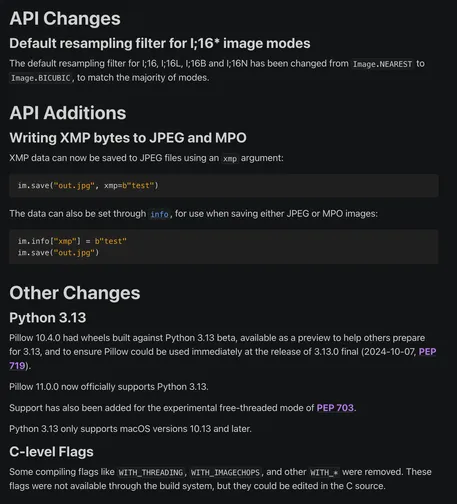 API Changes
Default resampling filter for I;16* image modes
The default resampling filter for I;16, I;16L, I;16B and I;16N has been changed from Image.NEAREST to Image.BICUBIC, to match the majority of modes.

API Additions
Writing XMP bytes to JPEG and MPO
XMP data can now be saved to JPEG files using an xmp argument:

im.save("out.jpg", xmp=b"test")
The data can also be set through info, for use when saving either JPEG or MPO images:

im.info["xmp"] = b"test"
im.save("out.jpg")
Other Changes
Python 3.13
Pillow 10.4.0 had wheels built against Python 3.13 beta, available as a preview to help others prepare for 3.13, and to ensure Pillow could be used immediately at the release of 3.13.0 final (2024-10-07, PEP 719).

Pillow 11.0.0 now officially supports Python 3.13.

Support has also been added for the experimental free-threaded mode of PEP 703.

Python 3.13 only supports macOS versions 10.13 and later.

C-level Flags
Some compiling flags like WITH_THREADING, WITH_IMAGECHOPS, and other WITH_* were removed. These flags were not available through the build system, but they could be edited in the C source.