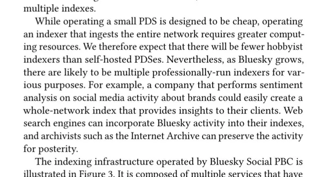 While operating a small PDS is designed to be cheap, operating
an indexer that ingests the entire network requires greater comput-
ing resources. We therefore expect that there will be fewer hobbyist
indexers than self-hosted PDSes. Nevertheless, as Bluesky grows,
there are likely to be multiple professionally-run indexers for var-
ious purposes. For example, a company that performs sentiment
analysis on social media activity about brands could easily create a
whole-network index that provides insights to their clients. Web
search engines can incorporate Bluesky activity into their indexes,
and archivists such as the Internet Archive can preserve the activity
for posterity