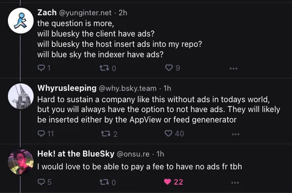 A screenshot of a conversation between a Bluesky developer and two other individuals:

Zach @yunginter.net: the question is more, will bluesky the client have ads? 
will bluesky the host insert ads into my repo?
will blue sky the indexer have ads?

Whyrusleeping @why.bsky.team: Hard to sustain a company like this without ads in todays world, but you will always have the option to not have ads. They will likely be inserted either by the AppView or feed genenerator

Hek! at the BlueSky @onsu.re: I would love to be able to pay a fee to have no ads fr tbh