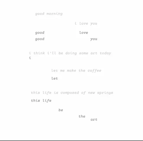 An interactive poem. Initially, it reads, "good morning / i love you / i think i'll be doing some art today / let me make the coffee / this life is composed of new springs". After scrolling, fragments fall from the original lines, reading, "good love / good you / i let this life be the art".