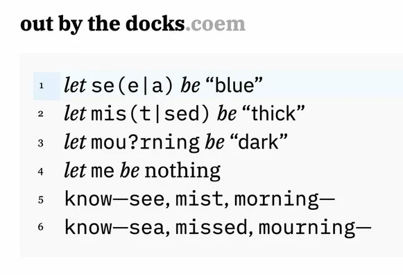 A code poem, or poetic program, titled "out by the docks.coem". It reads,

let se(e|a) be “blue”
let mis(t|sed) be “thick”
let mou?rning be “dark”
let me be nothing
know—see, mist, morning—
know—sea, missed, mourning—