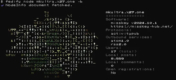 console output for fedify node mkultra.x27.one -b
on the left, an ascii art version of the lily flowers server icon
on the right, information
Software:
  misskey v2024.10.1
  https://misskey-hub.net/
Protocols:
  activitypub
Outbound services:
  atom1.0
  rss2.0
Users:
  17 (total)
Local posts:
  8,559
Local comments:
  0
Open registrations:
  No