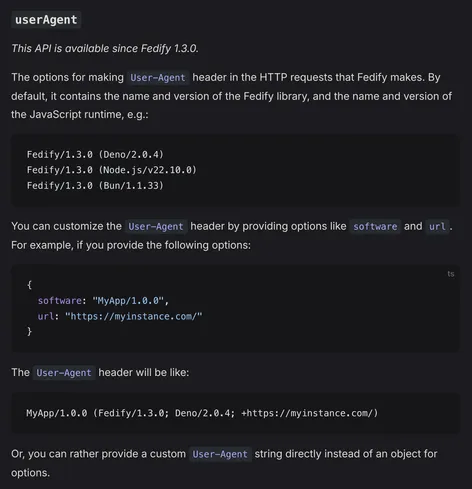 userAgent

This API is available since Fedify 1.3.0.

The options for making User-Agent header in the HTTP requests that Fedify makes. By default, it contains the name and version of the Fedify library, and the name and version of the JavaScript runtime, e.g.:

Fedify/1.3.0 (Deno/2.0.4)
Fedify/1.3.0 (Node.js/v22.10.0)
Fedify/1.3.0 (Bun/1.1.33)

You can customize the User-Agent header by providing options like software and url. For example, if you provide the following options:

{
  software: "MyApp/1.0.0",
  url: "https://myinstance.com/"
}

The User-Agent header will be like:

MyApp/1.0.0 (Fedify/1.3.0; Deno/2.0.4; +https://myinstance.com/)

Or, you can rather provide a custom User-Agent string directly instead of an object for options.