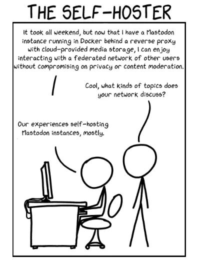 Human 1: It took all weekend, but now that I have a Mastodon instance running in Docker behind a reverse proxy with cloud-provided media storage, I can enjoy interactive with a federated network of other users without compromising on privacy or content moderation.

Human 2: Cool, what kinds of topics does your network discuss?

Human 1: Our experiences self-hosting Mastodon instances, mostly.