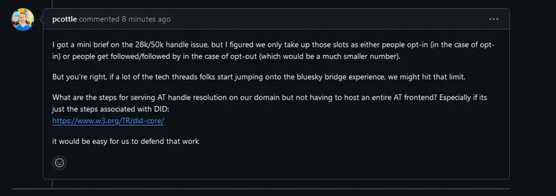 Screenshot of a Github comment from pcottle (Threads dev)

Text:
I got a mini brief on the 28k/50k handle issue, but I figured we only take up those slots as either people opt-in (in the case of opt-in) or people get followed/followed by in the case of opt-out (which would be a much smaller number).

But you're right, if a lot of the tech threads folks start jumping onto the bluesky bridge experience, we might hit that limit.

What are the steps for serving AT handle resolution on our domain but not having to host an entire AT frontend? Especially if its just the steps associated with DID:
https://www.w3.org/TR/did-core/

it would be easy for us to defend that work