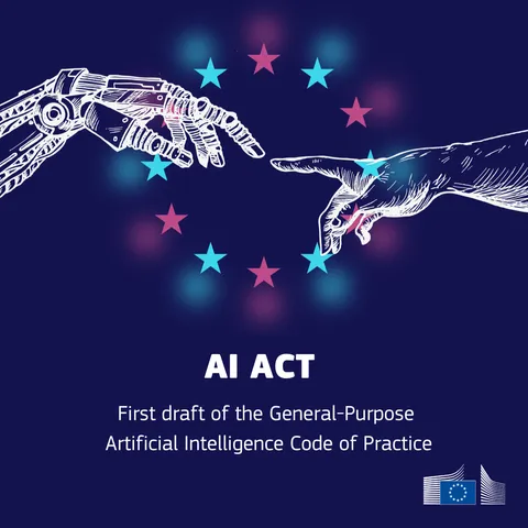  A dark blue background with a white outline of a robotic hand and a human hand reaching towards each other. A circle of light blue and pink stars surrounds the hands. The text "AI ACT" is centred below the hands. Below that, in smaller text, it reads "First draft of the General-Purpose Artificial Intelligence Code of Practice." The European Commission logo is in the bottom right corner.