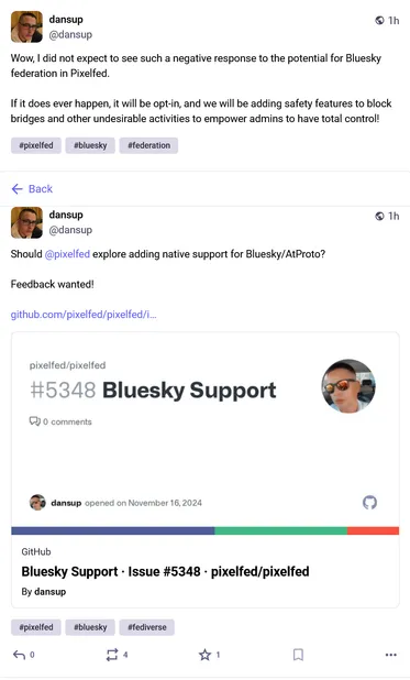 From Daniel Supernault (@dansup@mastodon.social):

"""
Should @pixelfed explore adding native support for Bluesky/AtProto?

Feedback wanted!

https://github.com/pixelfed/pixelfed/issues/5348
"""
( https://mastodon.social/@dansup/113492571556803476 )

"""
Wow, I did not expect to see such a negative response to the potential for Bluesky federation in Pixelfed.

If it does ever happen, it will be opt-in, and we will be adding safety features to block bridges and other undesirable activities to empower admins to have total control!
"""
( https://mastodon.social/@dansup/113492635103488426 )