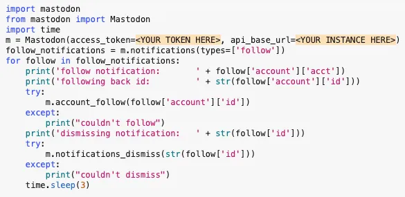 import mastodon
from mastodon import Mastodon
import time
m = Mastodon(access_token=<YOUR TOKEN HERE>, api_base_url=<YOUR INSTANCE HERE>)
follow_notifications = m.notifications(types=['follow'])
for follow in follow_notifications:
    print('follow notification:       ' + follow['account']['acct'])
    print('following back id:         ' + str(follow['account']['id']))
    try:
        m.account_follow(follow['account']['id'])
    except:
        print("couldn't follow")
    print('dismissing notification:   ' + str(follow['id']))
    try:
        m.notifications_dismiss(str(follow['id']))
    except:
        print("couldn't dismiss")
    time.sleep(3)
