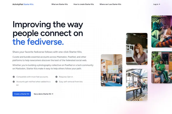 ActivityPub Starter Kits

Improving the way people connect on the fediverse.
Share your favorite fediverse follows with one-click Starter Kits.

Curate and bundle essential accounts across Mastodon, Pixelfed, and other platforms to help newcomers discover the best of the federated social web.

Whether you're building a photography collective on Pixelfed or a tech community on Mastodon, Starter Kits make it easy to help others follow your path.

Compatible with most fedi accounts
Requires Opt-in
Accounts get notified when added to a kit
Easy self-removal from kits
Create a Starter Kit
See a demo Starter Kit →