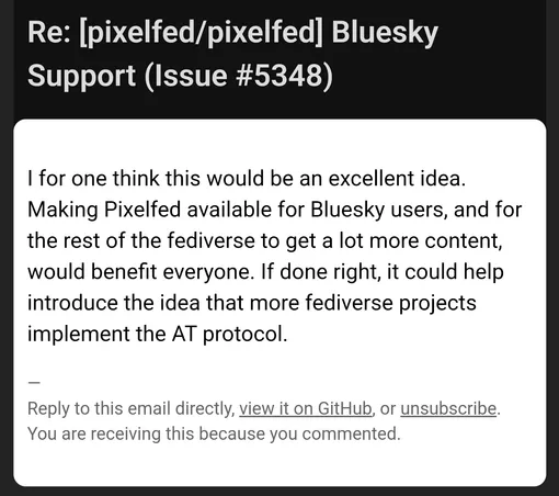 Re: [pixelfed/pixelfed] Bluesky Support (Issue #5348)

I for one think this would be an excellent idea. Making Pixelfed available for Bluesky users, and for the rest of the fediverse to get a lot more content, would benefit everyone. If done right, it could help introduce the idea that more fediverse projects implement the AT protocol.

—
Reply to this email directly, view it on GitHub, or unsubscribe.
You are receiving this because you commented.