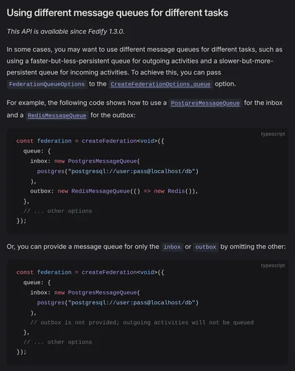 Using different message queues for different tasks

This API is available since Fedify 1.3.0.

In some cases, you may want to use different message queues for different tasks, such as using a faster-but-less-persistent queue for outgoing activities and a slower-but-more-persistent queue for incoming activities. To achieve this, you can pass FederationQueueOptions to the CreateFederationOptions.queue option.

For example, the following code shows how to use a PostgresMessageQueue for the inbox and a RedisMessageQueue for the outbox:

const federation = createFederation<void>({
  queue: {
    inbox: new PostgresMessageQueue(
      postgres("postgresql://user:pass@localhost/db")
    ),
    outbox: new RedisMessageQueue(() => new Redis()),
  },
  // ... other options
});

Or, you can provide a message queue for only the inbox or outbox by omitting the other:

const federation = createFederation<void>({
  queue: {
    inbox: new PostgresMessageQueue(
      postgres("postgresql://user:pass@localhost/db")
    ),
    // outbox is not provided; outgoing activities will not be queued
  },
  // ... other options
});