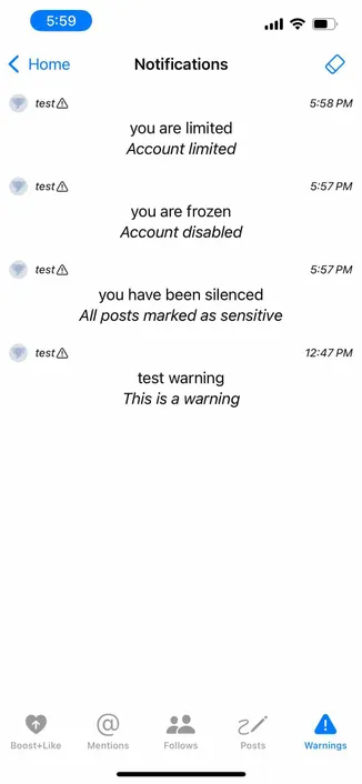 screenshot of a notifications screen with the warnings tab selected and displaying a variety of stern messages

Detected text:

5:59‹ Hometest ANotificationsyou are limitedAccount limitedtest Ayou are frozenAccount disabledtest Ayou have been silencedAll posts marked as sensitivetest Atest warningThis is a warningBoost+LikeMentionsFollowsPosts5:58 PM5:57PM5:57 PM12:47 PMWarnings