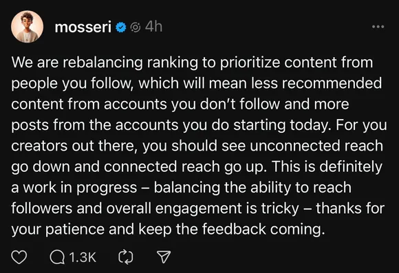 We are rebalancing ranking to prioritize content from people you follow, which will mean less recommended content from accounts you don’t follow and more posts from the accounts you do starting today. For you creators out there, you should see unconnected reach go down and connected reach go up. This is definitely a work in progress — balancing the ability to reach followers and overall engagement is tricky — thanks for your patience and keep the feedback coming.