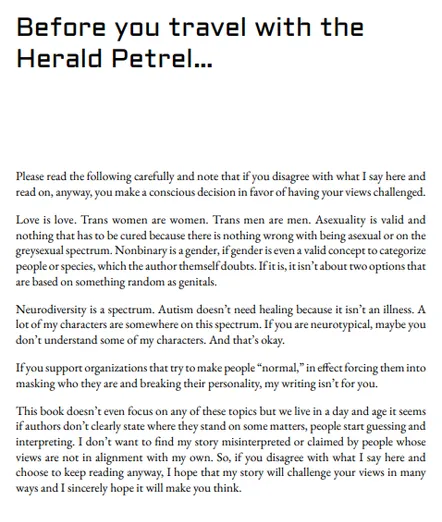 Please read the following carefully and note that if you disagree with what I say here and read on, anyway, you make a conscious decision in favor of having your views challenged. 
Love is love. Trans women are women. Trans men are men. Asexuality is valid and nothing that has to be cured because there is nothing wrong with being asexual or on the greysexual spectrum. Nonbinary is a gender, if gender is even a valid concept to categorize people or species, which the author themself doubts. If it is, it isn’t about two options that are based on something random as genitals.
Neurodiversity is a spectrum. Autism doesn’t need healing because it isn’t an illness. A lot of my characters are somewhere on this spectrum. If you are neurotypical, maybe you don’t understand some of my characters. And that’s okay. 
If you support organizations that try to make people “normal,” in effect forcing them into masking who they are and breaking their personality, my writing isn’t for you. 
This book doesn’t even focus on any of these topics but we live in a day and age it seems if authors don’t clearly state where they stand on some matters, people start guessing and interpreting. I don’t want to find my story misinterpreted or claimed by people whose views are not in alignment with my own. So, if you disagree with what I say here and choose to keep reading anyway, I hope that my story will challenge your views in many ways and I sincerely hope it will make you think.  
