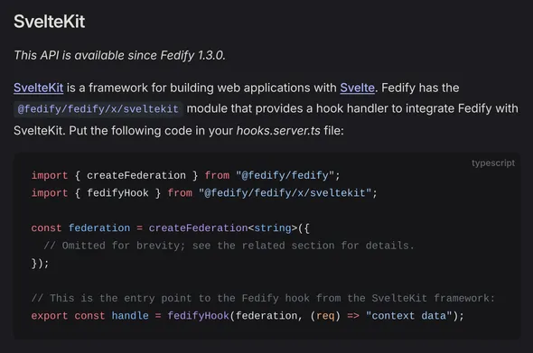 SvelteKit

This API is available since Fedify 1.3.0.

SvelteKit is a framework for building web applications with Svelte. Fedify has the @fedify/fedify/x/sveltekit module that provides a hook handler to integrate Fedify with SvelteKit. Put the following code in your hooks.server.ts file:

import { createFederation } from "@fedify/fedify";
import { fedifyHook } from "@fedify/fedify/x/sveltekit";

const federation = createFederation<string>({
  // Omitted for brevity; see the related section for details.
});

// This is the entry point to the Fedify hook from the SvelteKit framework:
export const handle = fedifyHook(federation, (req) => "context data");