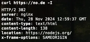 Output of “curl https://no.de -I”

HTTP/2 302 
server: nginx
date: Thu, 28 Nov 2024 12:59:37 GMT
content-type: text/html
content-length: 138
location: https://nodejs.org/
x-frame-options: SAMEORIGIN