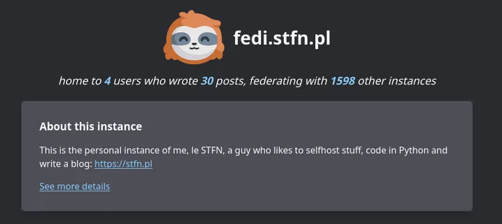 Screenshot of the header of the welcome screen of my instance, with text: fedi.stfn.pl
home to 4 users who wrote 30 posts, federating with 1598 other instances.

About this instance

This is the personal instance of me, le STFN, a guy who likes to selfhost stuff, code in Python and write a blog: https://stfn.pl
See more details
