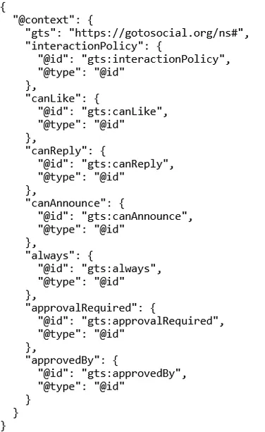 {
  "@context": {
    "gts": "https://gotosocial.org/ns#",
    "interactionPolicy": {
      "@id": "gts:interactionPolicy",
      "@type": "@id"
    },
    "canLike": {
      "@id": "gts:canLike",
      "@type": "@id"
    },
    "canReply": {
      "@id": "gts:canReply",
      "@type": "@id"
    },
    "canAnnounce": {
      "@id": "gts:canAnnounce",
      "@type": "@id"
    },
    "always": {
      "@id": "gts:always",
      "@type": "@id"
    },
    "approvalRequired": {
      "@id": "gts:approvalRequired",
      "@type": "@id"
    },
    "approvedBy": {
      "@id": "gts:approvedBy",
      "@type": "@id"
    }
  }
}
