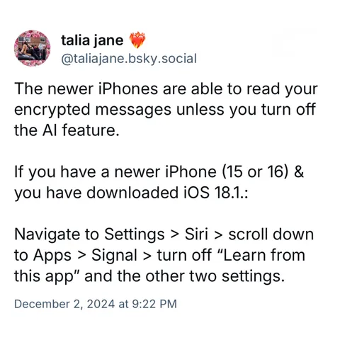 Screenshot of a post by talia jane @taliajane.bsky.social: 

The newer iPhones are able to read your encrypted messages unless you turn off the Al feature. 

If you have a newer iPhone (15 or 16) & you have downloaded iOS 18.1.: 

Navigate to Settings > Siri > scroll down to Apps > Signal > turn off "Learn from this app" and the other two settings. 

December 2, 2024 at 9:22 PM