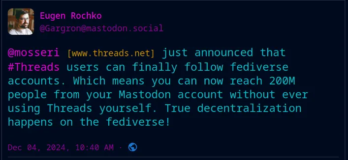 garg post

Eugen Rochko
@Gargron@mastodon.social

@mosseri [www.threads.net] just announced that #Threads users can finally follow fediverse accounts. Which means you can now reach 200M people from your Mastodon account without ever using Threads yourself. True decentralization happens on the fediverse!