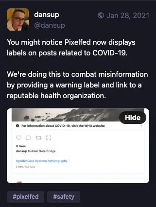 You might notice Pixelfed now displays labels on posts related to COVID-19.
We're doing this to combat misinformation by providing a warning label and link to a reputable health organization.