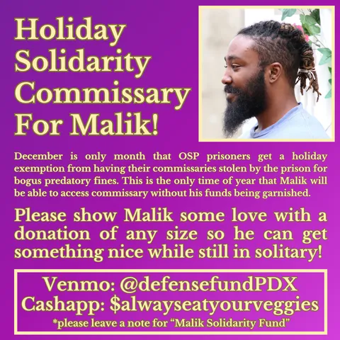 Holiday Solidarity Commissary For Malik! 
December is only month that OSP prisoners get a holiday exemption from having their commissaries stolen by the prison for bogus predatory fines. This is the only time of year that Malik will be able to access commissary without his funds being garnished.
Please show Malik some love with a donation of any size so he can get something nice while still in solitary!
Venmo: @defensefundPDX
Cashapp: $alwayseatyourveggies
*please leave a note for “Malik Holiday Fund”