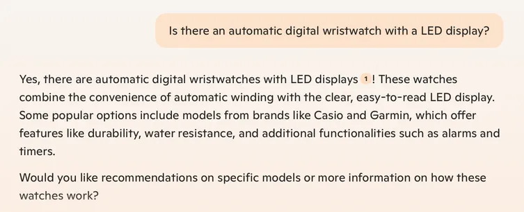 Co-pilot chat: 

Q: Is there an automatic digital wristwatch with a LED display? 

A: Yes, there are automatic digital wristwatches with LED displays 1 ! These watches combine the convenience of automatic winding with the clear, easy-to-read LED display. Some popular options include models from brands like Casio and Garmin, which offer features like durability, water resistance, and additional functionalities such as alarms and timers. Would you like recommendations on specific models or more information on how these watches work? 