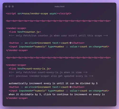 file index.html
```html
<script src=nusa/render-scope async></script>

<br><br><br><br><br><br><br><br><br><br><br><br><br><br><br><br><br><br>

<render-scope>
  <link href=counter.js>
  <!-- only fetch/run counter.js when user scroll until this scope -->

  <button :: on:click=increment text:= count>0</button>

  <input inputmode="numeric" type=number :: value:=count on:change=set>
</render-scope>

<br><br><br><br><br><br><br><br><br><br><br><br><br><br><br><br><br><br>

<render-scope>
  <link href=count-every-1ls.js>
  <!-- only fetch/run count-every-1s.js when in view -->
  <!-- previous <render-scope> also get updated-every-1.js -->

  automatically increment every 1s until it can be divided by 5
  <button :: on:click=increment text:= count>0</button>
  <input inputmode="numeric" type=number :: value:=count on:change=set>
  when it dividable by 5, click to continue to increment on every 1s
</render-scope>
```